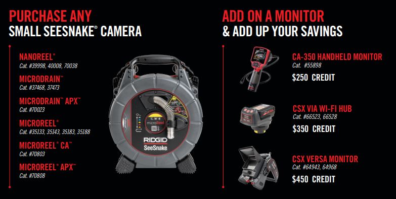When you purchase any of the following Small SeeSnake Cameras: NANOReel (39998 or 70038), MicroDRAIN (37468), MicroREEL CA (70803), or MicroREEL APX (70808) paired with the following qualifying monitors you can receive up to a $450 credit.

The following monitors qualify: Purchase a CA-350 Handheld Monitor (55898) with a Small SeeSnake Camera to receive a $250 credit. Or purchase a CSX Via Wi-Fi Hub (66523) with a Small SeeSnake Camera to receive a $350 credit. Or purchase a CSX VERSA Monitor (64943) with a Small SeeSnake Camera to receive a $450 credit.